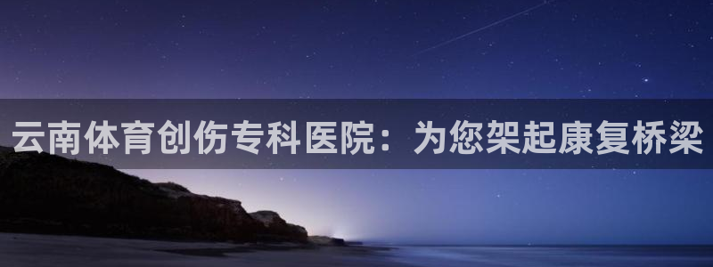 风速体育app下载安装最新版本：云南体育创伤专科医院：为您架起康复桥梁